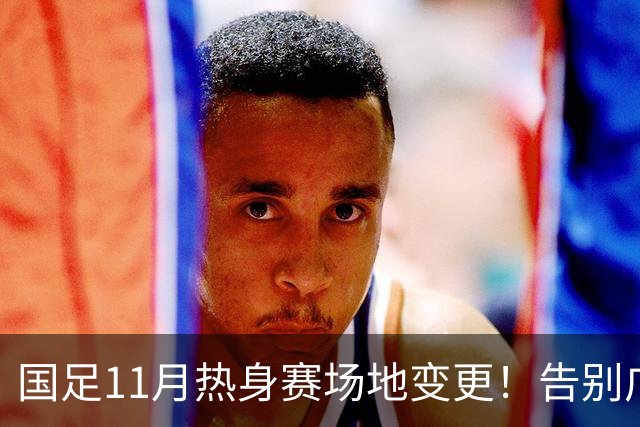 国足11月热身赛场地变更！告别广州天河，旧票全额自动退款