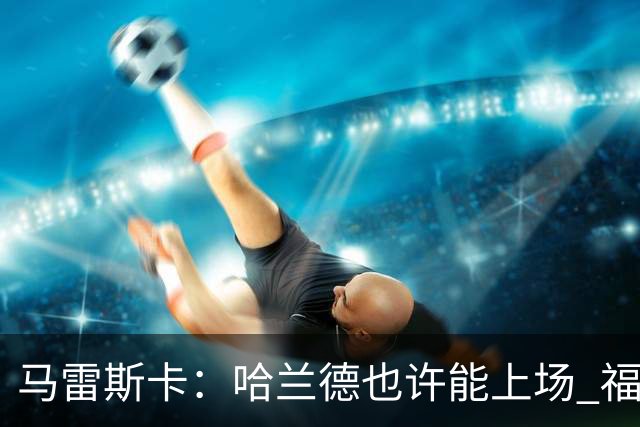 马雷斯卡：哈兰德也许能上场 福登可以作为9号位备选方案之一
